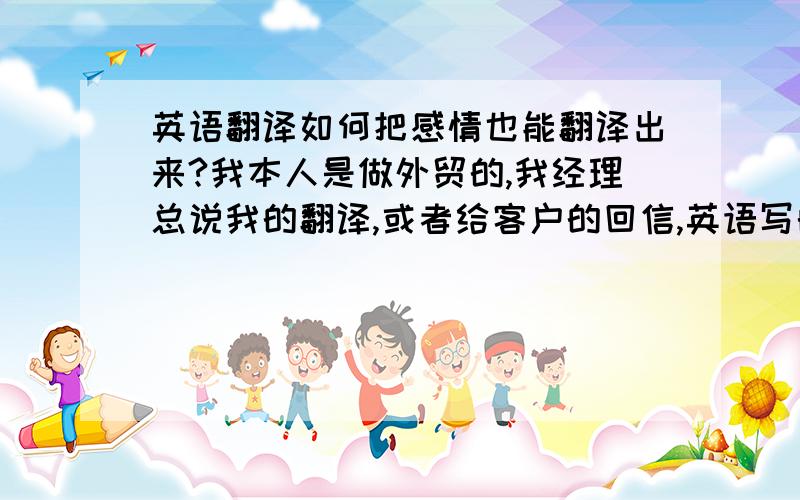 英语翻译如何把感情也能翻译出来?我本人是做外贸的,我经理总说我的翻译,或者给客户的回信,英语写的很干巴巴的.如何能提高自