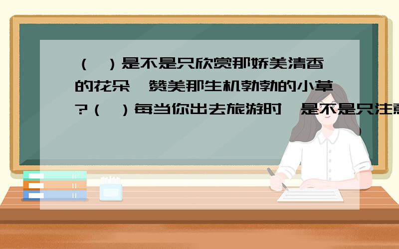 （ ）是不是只欣赏那娇美清香的花朵,赞美那生机勃勃的小草?（ ）每当你出去旅游时,是不是只注意那苍翠