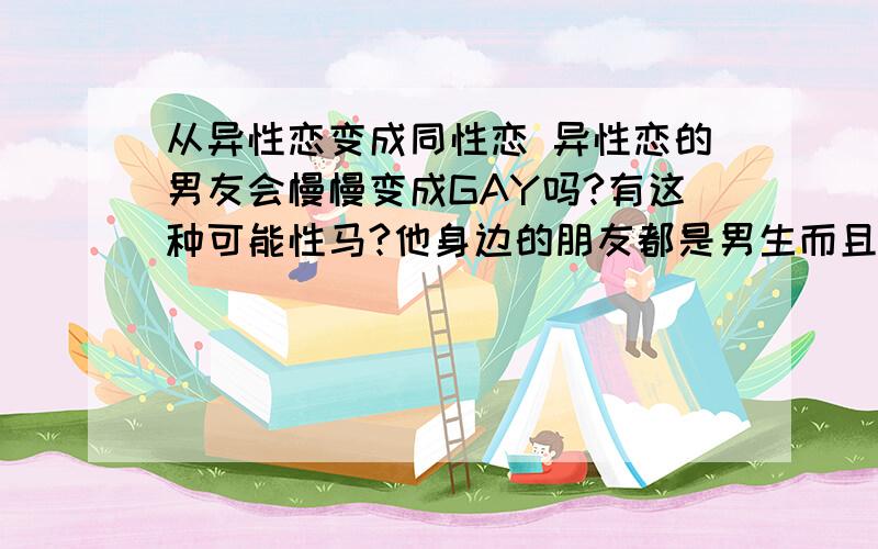 从异性恋变成同性恋 异性恋的男友会慢慢变成GAY吗?有这种可能性马?他身边的朋友都是男生而且最后找的好朋友是个瘦瘦小小的