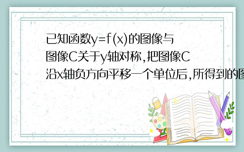 已知函数y=f(x)的图像与图像C关于y轴对称,把图像C沿x轴负方向平移一个单位后,所得到的图像恰好是函数y=|log2