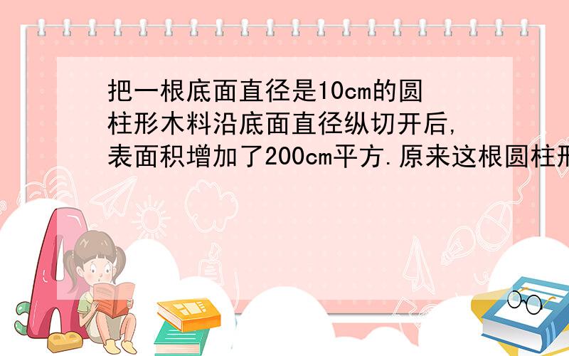 把一根底面直径是10cm的圆柱形木料沿底面直径纵切开后,表面积增加了200cm平方.原来这根圆柱形木料的表面积是多少平方