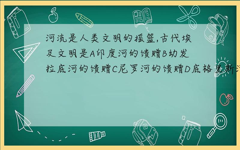 河流是人类文明的摇篮,古代埃及文明是A印度河的馈赠B幼发拉底河的馈赠C尼罗河的馈赠D底格里斯河的馈赠选哪个?