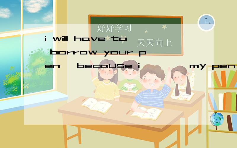 i will have to borrow your pen ,because i ————my pen at home