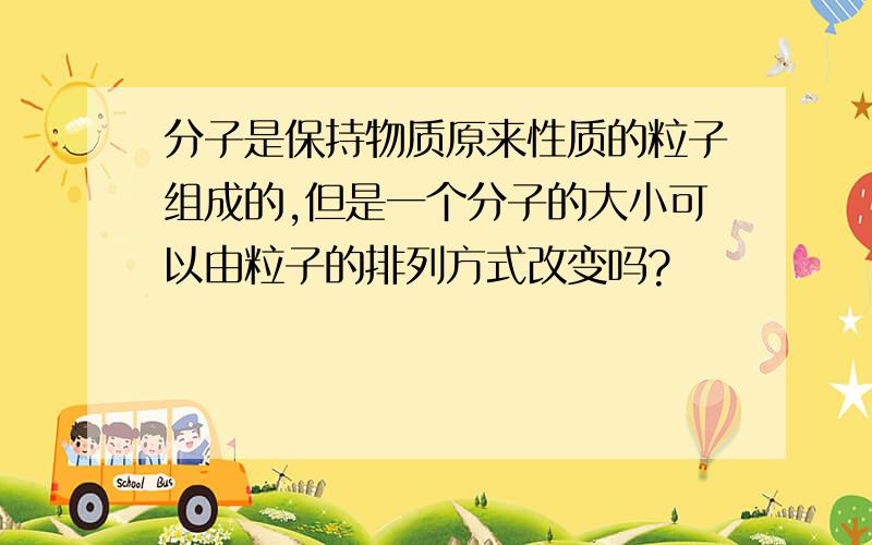 分子是保持物质原来性质的粒子组成的,但是一个分子的大小可以由粒子的排列方式改变吗?