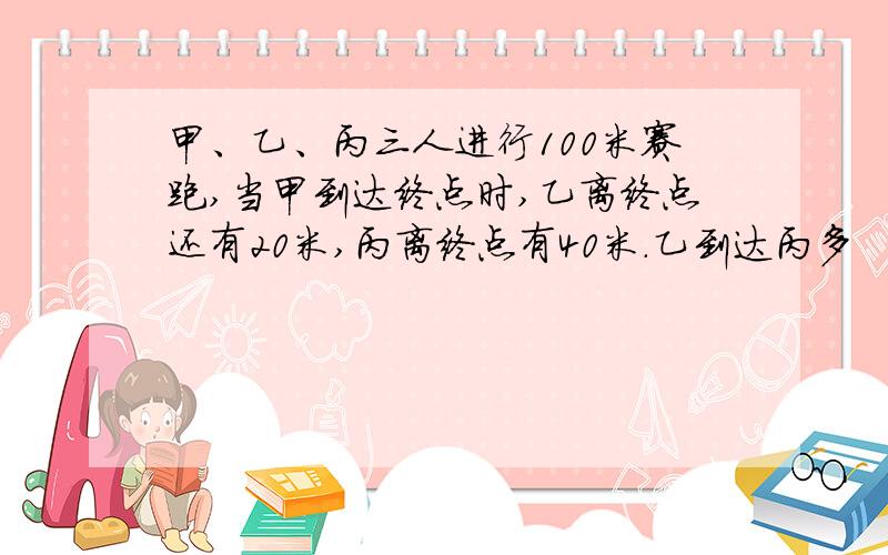 甲、乙、丙三人进行100米赛跑,当甲到达终点时,乙离终点还有20米,丙离终点有40米.乙到达丙多