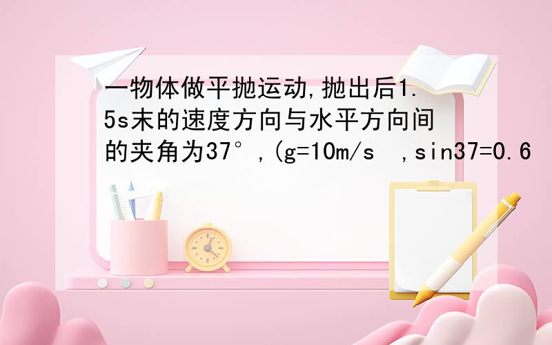 一物体做平抛运动,抛出后1.5s末的速度方向与水平方向间的夹角为37°,(g=10m/s²,sin37=0.6