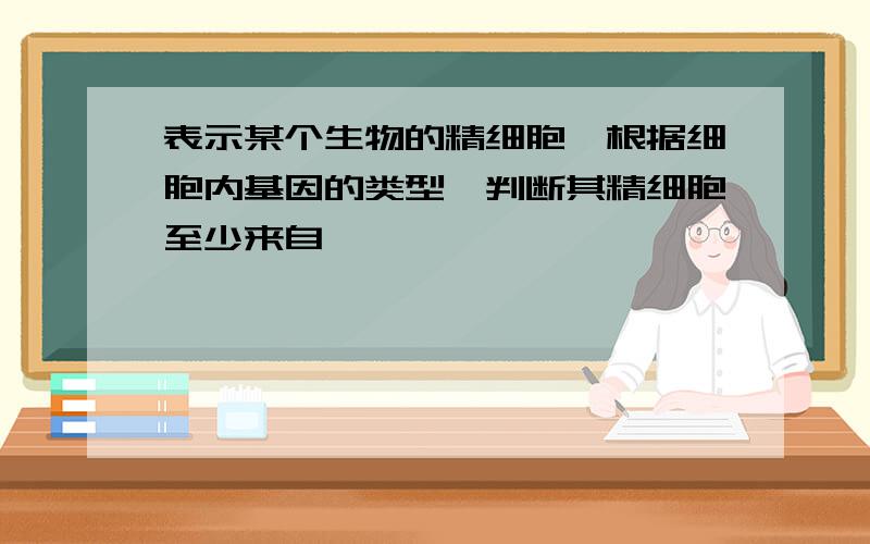 表示某个生物的精细胞,根据细胞内基因的类型,判断其精细胞至少来自