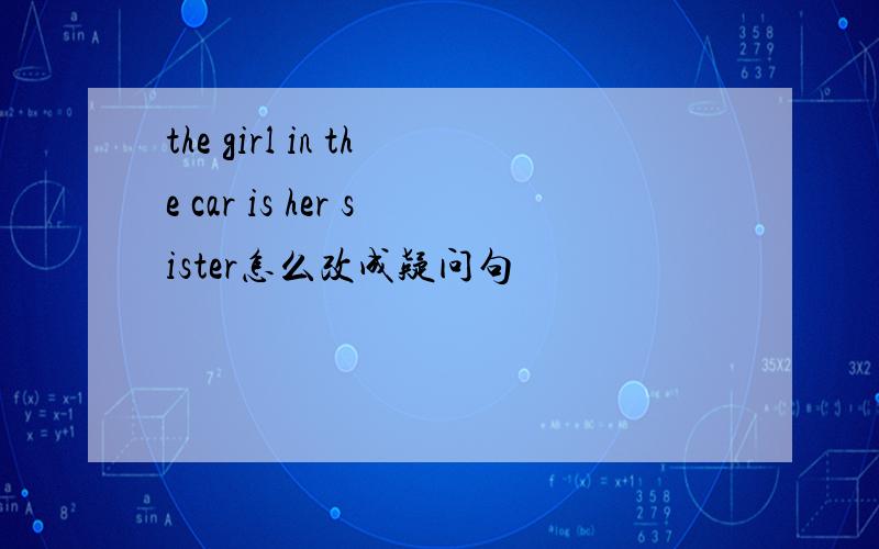 the girl in the car is her sister怎么改成疑问句