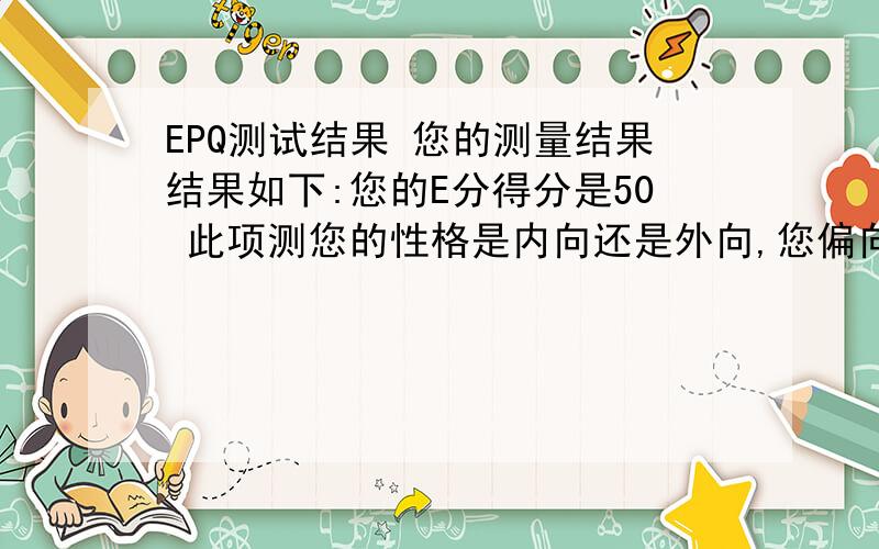 EPQ测试结果 您的测量结果结果如下:您的E分得分是50 此项测您的性格是内向还是外向,您偏向于中间状态,