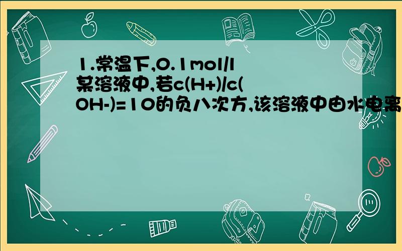 1.常温下,0.1mol/l某溶液中,若c(H+)/c(OH-)=10的负八次方,该溶液中由水电离出的c(H+)=?