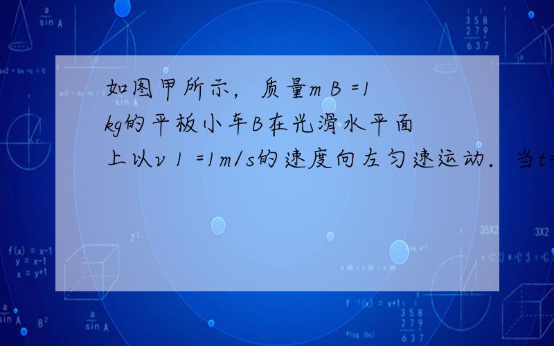 如图甲所示，质量m B =1kg的平板小车B在光滑水平面上以v 1 =1m/s的速度向左匀速运动．当t=0时，质量m A