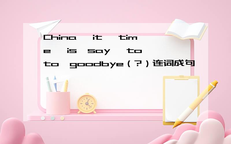 China, it ,time ,is,say, to,to,goodbye（?）连词成句