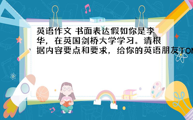 英语作文 书面表达假如你是李华，在英国剑桥大学学习。请根据内容要点和要求，给你的英语朋友TOM写一封电子邮件介绍你的学习