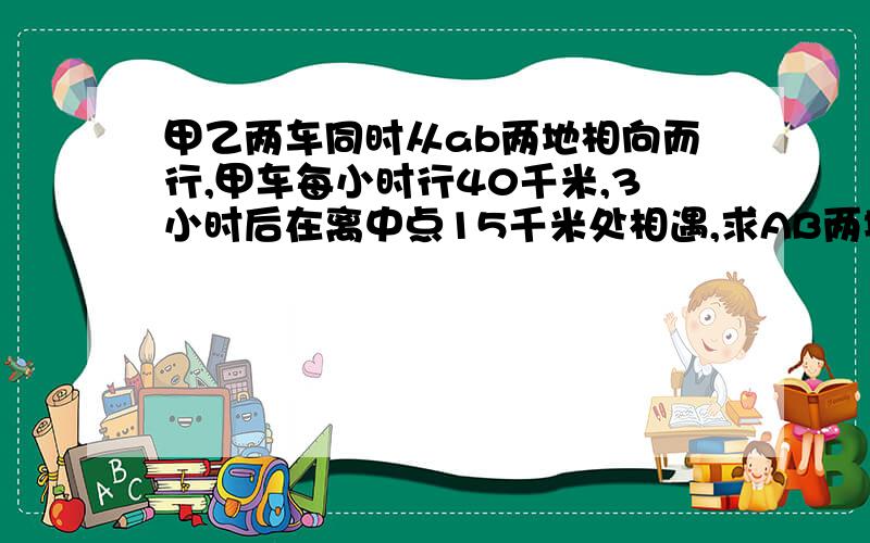 甲乙两车同时从ab两地相向而行,甲车每小时行40千米,3小时后在离中点15千米处相遇,求AB两地间的距离?