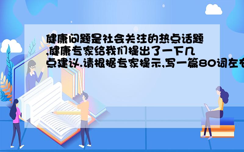 健康问题是社会关注的热点话题,健康专家给我们提出了一下几点建议.请根据专家提示,写一篇80词左右的短文,说明保持健康的方