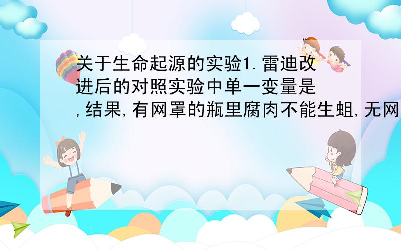 关于生命起源的实验1.雷迪改进后的对照实验中单一变量是 ,结果,有网罩的瓶里腐肉不能生蛆,无网罩的瓶里则生蛆,说明蛆不是