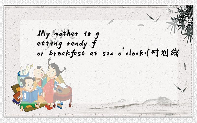 My mother is getting ready for breakfast at six o'clock.(对划线