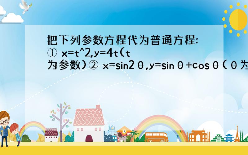 把下列参数方程代为普通方程:① x=t^2,y=4t(t为参数)② x=sin2θ,y=sinθ+cosθ(θ为参数)