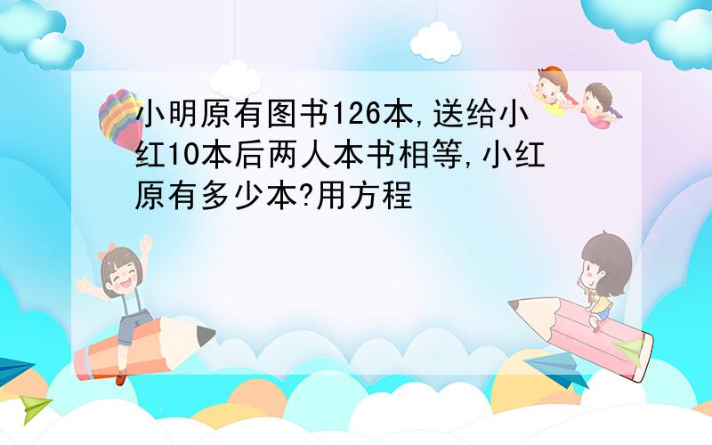 小明原有图书126本,送给小红10本后两人本书相等,小红原有多少本?用方程