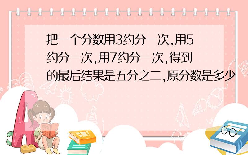 把一个分数用3约分一次,用5约分一次,用7约分一次,得到的最后结果是五分之二,原分数是多少