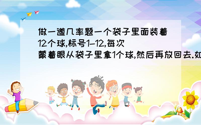 做一道几率题一个袋子里面装着12个球,标号1-12,每次蒙着眼从袋子里拿1个球,然后再放回去.如此反复10次.请问10次