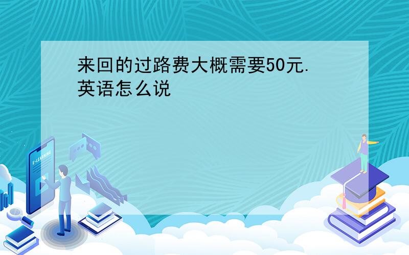 来回的过路费大概需要50元.英语怎么说