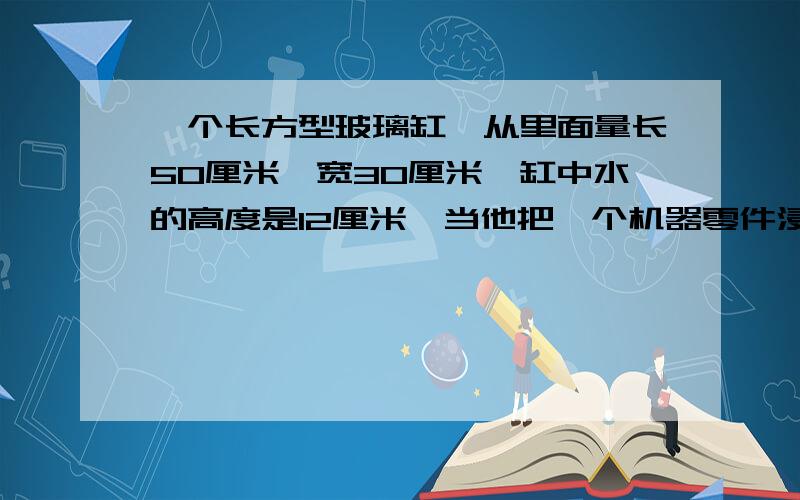 一个长方型玻璃缸,从里面量长50厘米,宽30厘米,缸中水的高度是12厘米,当他把一个机器零件浸没在水中时