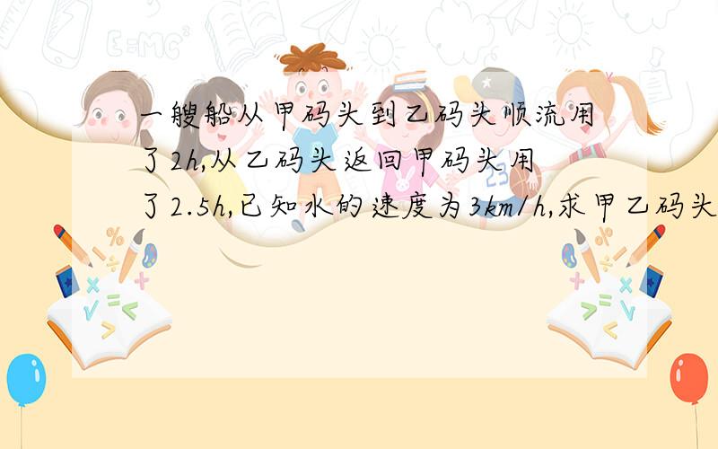 一艘船从甲码头到乙码头顺流用了2h,从乙码头返回甲码头用了2.5h,已知水的速度为3km/h,求甲乙码头的距离 设甲乙码