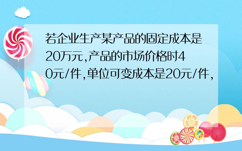 若企业生产某产品的固定成本是20万元,产品的市场价格时40元/件,单位可变成本是20元/件,