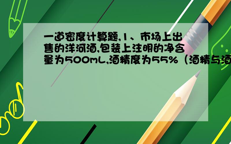 一道密度计算题,1、市场上出售的洋河酒,包装上注明的净含量为500mL,酒精度为55%（酒精与酒的体积比）,求这瓶酒的质