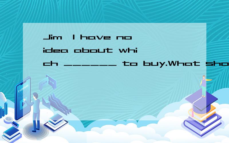 Jim,I have no idea about which ______ to buy.What should I d