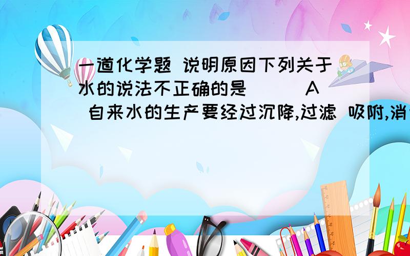 一道化学题 说明原因下列关于水的说法不正确的是 ( )A 自来水的生产要经过沉降,过滤 吸附,消毒等过程. B 水电解时