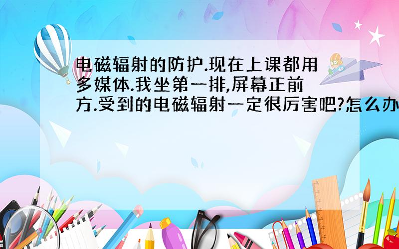 电磁辐射的防护.现在上课都用多媒体.我坐第一排,屏幕正前方.受到的电磁辐射一定很厉害吧?怎么办啊?回答好的自然加分.