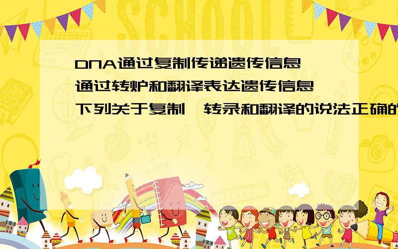 DNA通过复制传递遗传信息,通过转炉和翻译表达遗传信息,下列关于复制,转录和翻译的说法正确的是