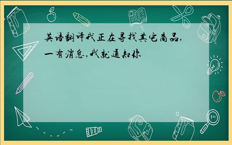 英语翻译我正在寻找其它商品,一有消息,我就通知你