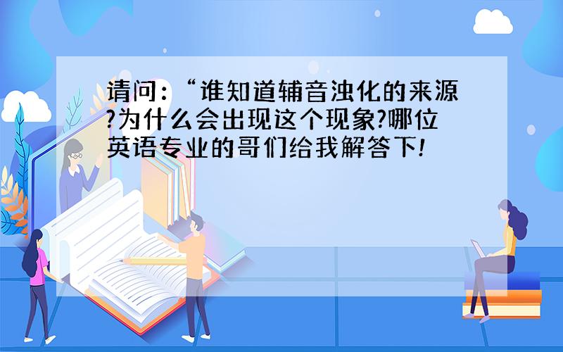 请问：“谁知道辅音浊化的来源?为什么会出现这个现象?哪位英语专业的哥们给我解答下!