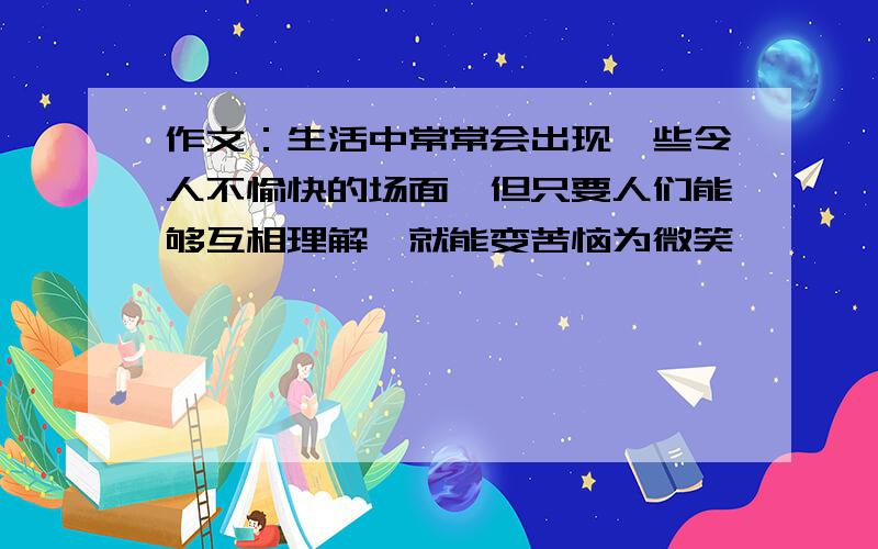 作文：生活中常常会出现一些令人不愉快的场面,但只要人们能够互相理解,就能变苦恼为微笑