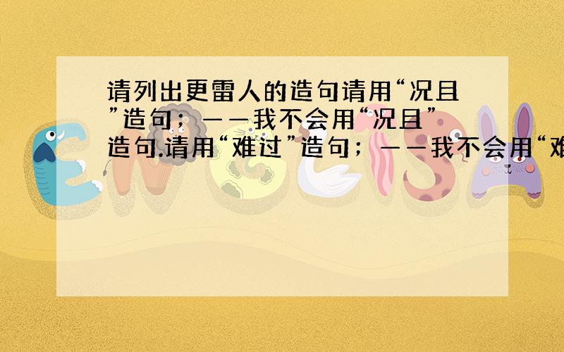 请列出更雷人的造句请用“况且”造句；——我不会用“况且”造句.请用“难过”造句；——我不会用“难过”造句.请用“去死”造