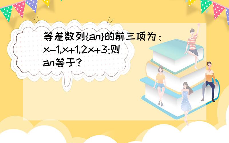 等差数列{an}的前三项为：x-1,x+1,2x+3:则an等于?