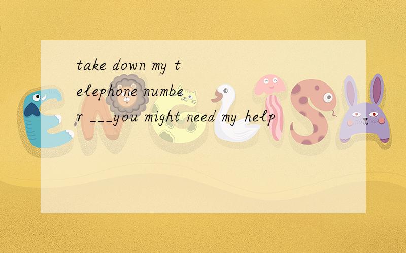 take down my telephone number ___you might need my help