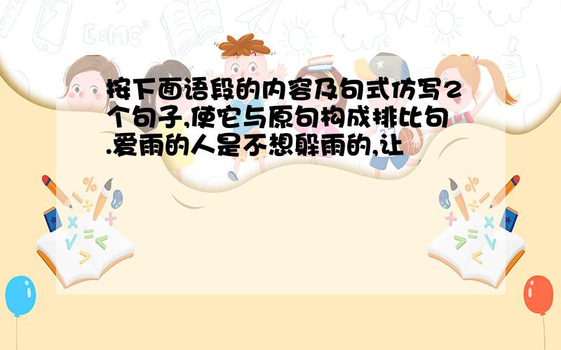 按下面语段的内容及句式仿写2个句子,使它与原句构成排比句.爱雨的人是不想躲雨的,让