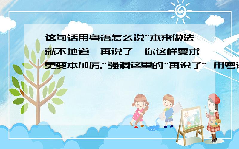 这句话用粤语怎么说“本来做法就不地道,再说了,你这样要求更变本加厉.”强调这里的“再说了” 用粤语口语怎么说呢?同义帮我