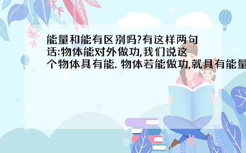 能量和能有区别吗?有这样两句话:物体能对外做功,我们说这个物体具有能. 物体若能做功,就具有能量. 难道能量和能是一个东