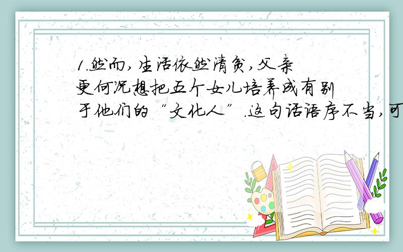 1.然而,生活依然清贫,父亲更何况想把五个女儿培养成有别于他们的“文化人”.这句话语序不当,可改为?2.对于父亲这一举动