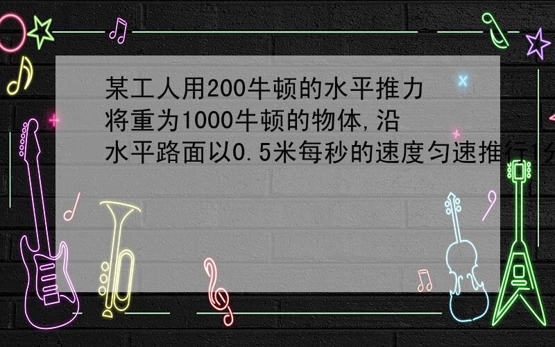 某工人用200牛顿的水平推力将重为1000牛顿的物体,沿水平路面以0.5米每秒的速度匀速推行1分钟