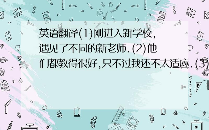 英语翻译(1)刚进入新学校,遇见了不同的新老师.(2)他们都教得很好,只不过我还不太适应.(3)她上课很有趣,发火的时候