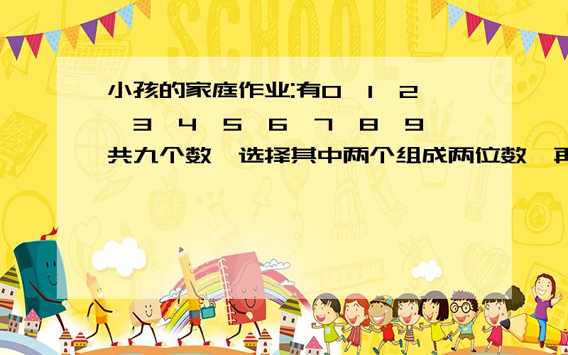 小孩的家庭作业:有0、1、2、3、4、5、6、7、8、9共九个数,选择其中两个组成两位数,再挑3个组成3位数,两