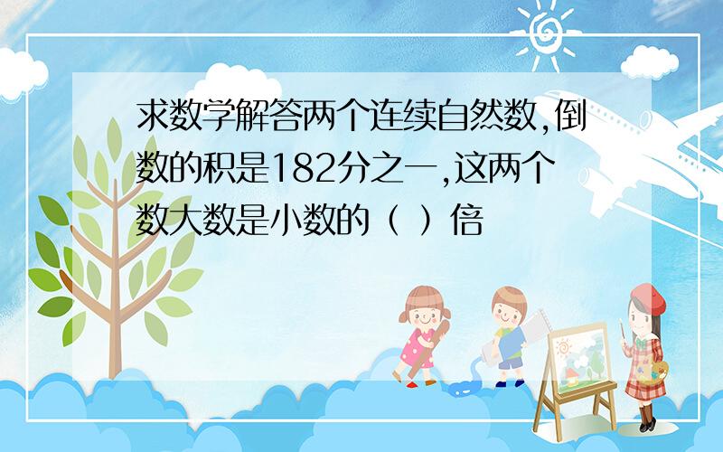 求数学解答两个连续自然数,倒数的积是182分之一,这两个数大数是小数的（ ）倍