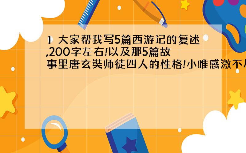 】大家帮我写5篇西游记的复述,200字左右!以及那5篇故事里唐玄奘师徒四人的性格!小唯感激不尽!