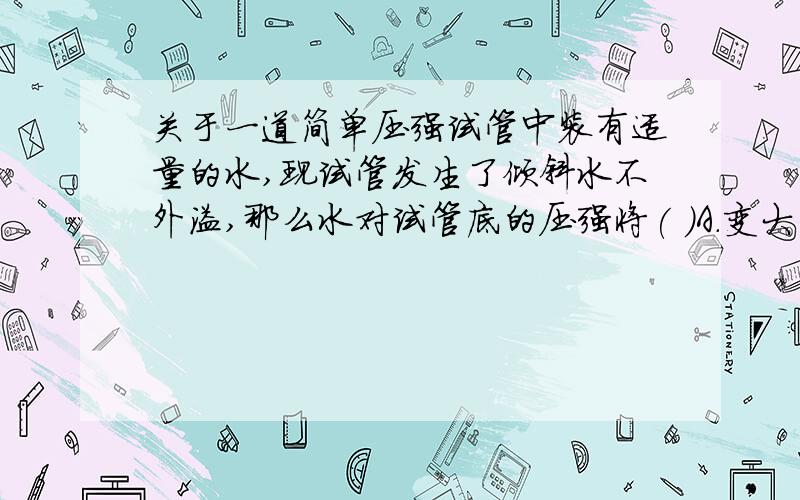 关于一道简单压强试管中装有适量的水,现试管发生了倾斜水不外溢,那么水对试管底的压强将( )A．变大 B．变小 C．不变